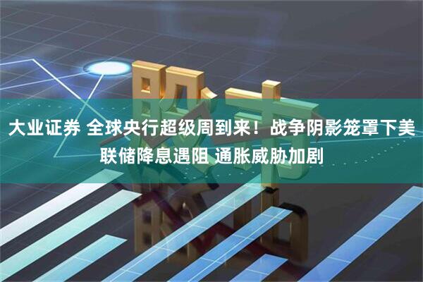大业证券 全球央行超级周到来！战争阴影笼罩下美联储降息遇阻 通胀威胁加剧