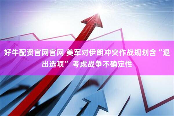 好牛配资官网官网 美军对伊朗冲突作战规划含“退出选项” 考虑战争不确定性