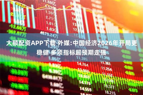 大额配资APP下载 外媒:中国经济2026年开局更稳健 多项指标超预期走强