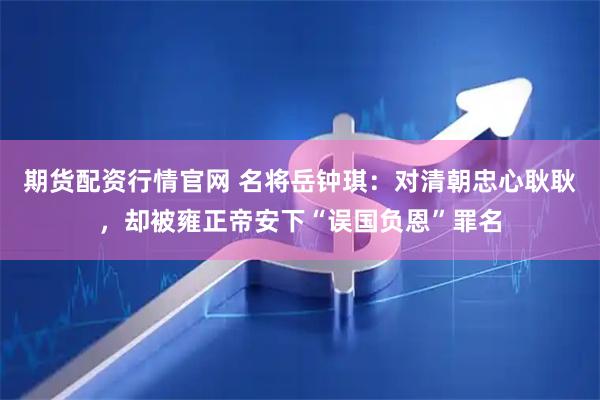 期货配资行情官网 名将岳钟琪：对清朝忠心耿耿，却被雍正帝安下“误国负恩”罪名
