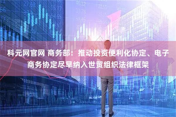 科元网官网 商务部：推动投资便利化协定、电子商务协定尽早纳入世贸组织法律框架