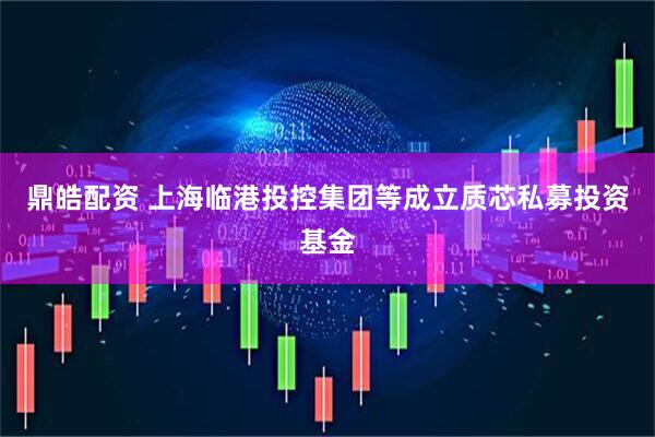 鼎皓配资 上海临港投控集团等成立质芯私募投资基金