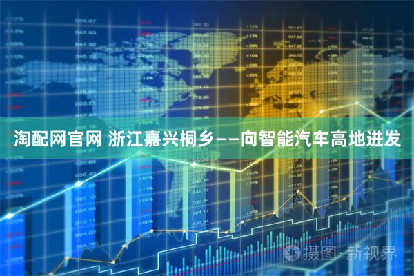 淘配网官网 浙江嘉兴桐乡——向智能汽车高地进发