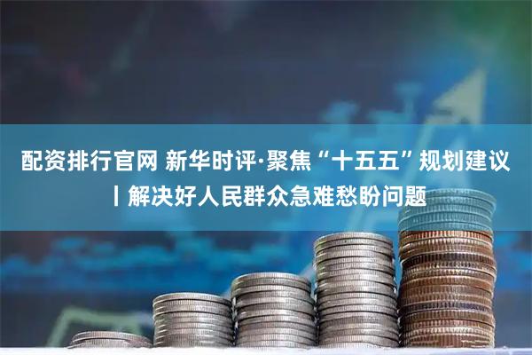 配资排行官网 新华时评·聚焦“十五五”规划建议丨解决好人民群众急难愁盼问题