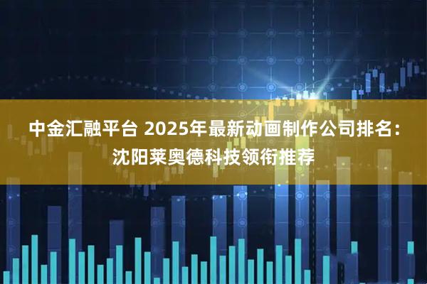 中金汇融平台 2025年最新动画制作公司排名：沈阳莱奥德科技领衔推荐