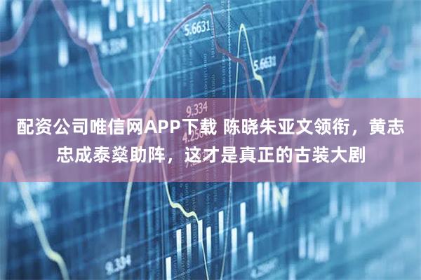 配资公司唯信网APP下载 陈晓朱亚文领衔，黄志忠成泰燊助阵，这才是真正的古装大剧