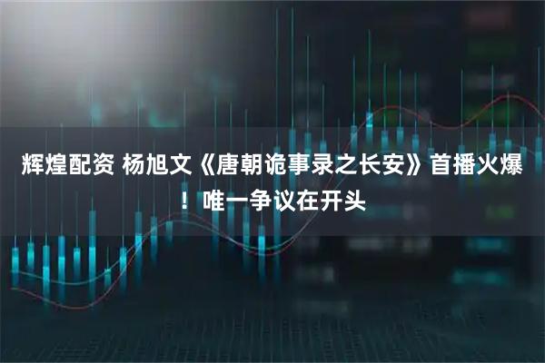辉煌配资 杨旭文《唐朝诡事录之长安》首播火爆！唯一争议在开头
