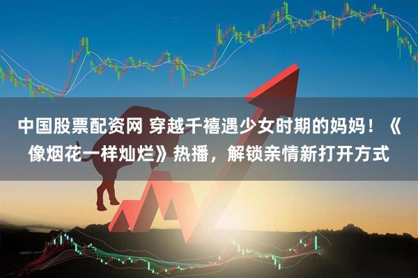 中国股票配资网 穿越千禧遇少女时期的妈妈！《像烟花一样灿烂》热播，解锁亲情新打开方式