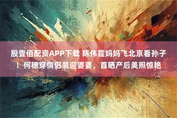 股壹佰配资APP下载 陈伟霆妈妈飞北京看孙子！何穗穿情侣装迎婆婆，首晒产后美照惊艳