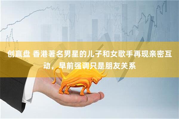 创赢盘 香港著名男星的儿子和女歌手再现亲密互动，早前强调只是朋友关系