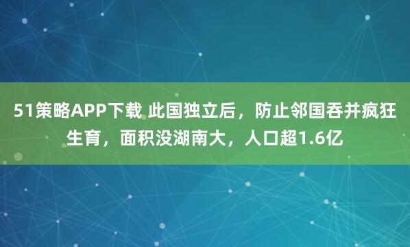 51策略APP下载 此国独立后，防止邻国吞并疯狂生育，面积没湖南大，人口超1.6亿