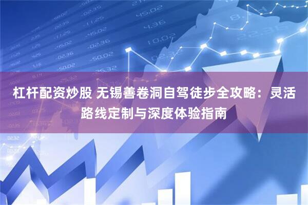 杠杆配资炒股 无锡善卷洞自驾徒步全攻略：灵活路线定制与深度体验指南
