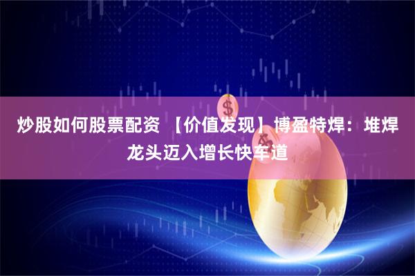 炒股如何股票配资 【价值发现】博盈特焊：堆焊龙头迈入增长快车道