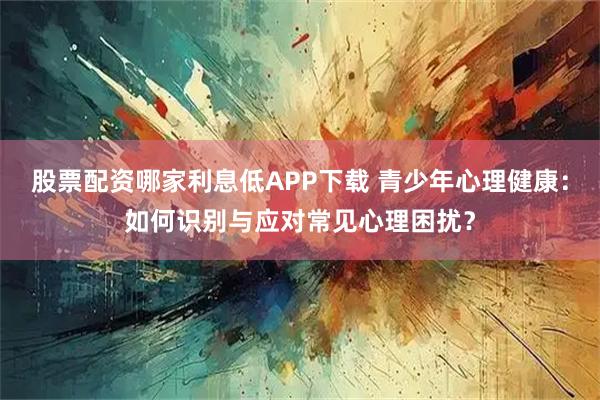 股票配资哪家利息低APP下载 青少年心理健康：如何识别与应对常见心理困扰？