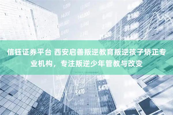 信钰证券平台 西安启善叛逆教育叛逆孩子矫正专业机构，专注叛逆少年管教与改变