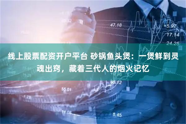 线上股票配资开户平台 砂锅鱼头煲：一煲鲜到灵魂出窍，藏着三代人的烟火记忆