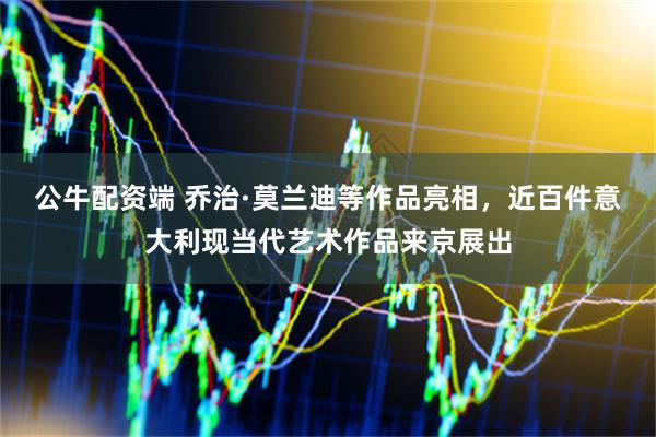 公牛配资端 乔治·莫兰迪等作品亮相，近百件意大利现当代艺术作品来京展出
