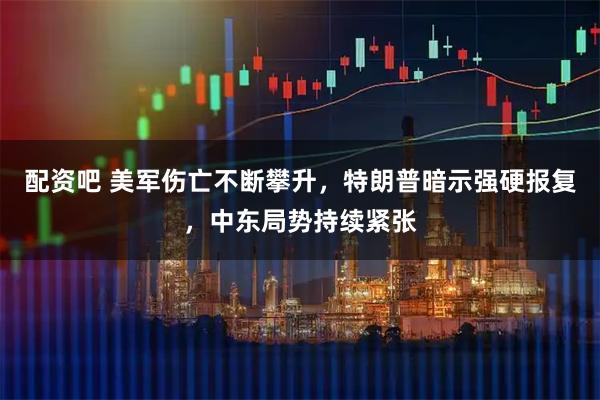 配资吧 美军伤亡不断攀升，特朗普暗示强硬报复，中东局势持续紧张