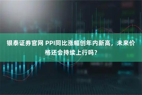 银泰证券官网 PPI同比涨幅创年内新高，未来价格还会持续上行吗？