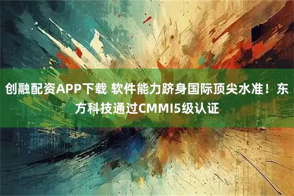 创融配资APP下载 软件能力跻身国际顶尖水准！东方科技通过CMMI5级认证