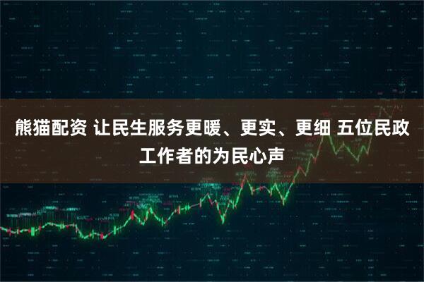 熊猫配资 让民生服务更暖、更实、更细 五位民政工作者的为民心声