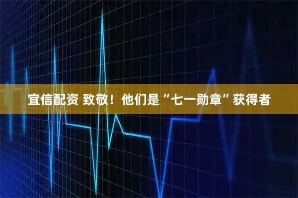 宜信配资 致敬！他们是“七一勋章”获得者