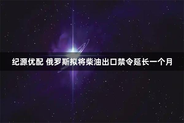 纪源优配 俄罗斯拟将柴油出口禁令延长一个月